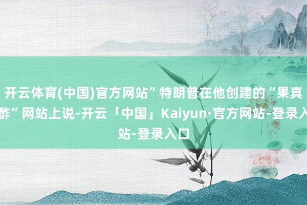 开云体育(中国)官方网站”特朗普在他创建的“果真酬酢”网站上说-开云「中国」Kaiyun·官方网站-登录入口