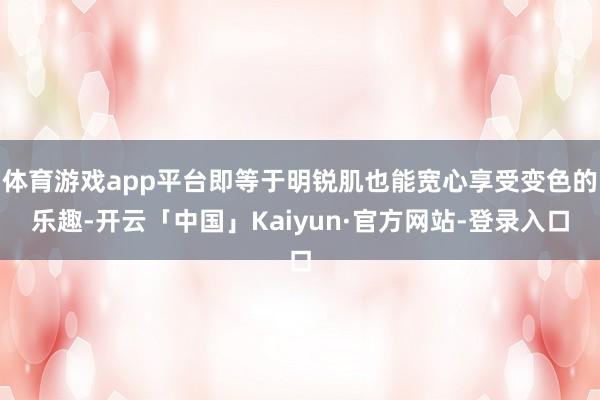 体育游戏app平台即等于明锐肌也能宽心享受变色的乐趣-开云「中国」Kaiyun·官方网站-登录入口