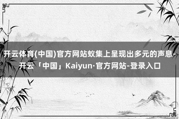 开云体育(中国)官方网站蚁集上呈现出多元的声息-开云「中国」Kaiyun·官方网站-登录入口
