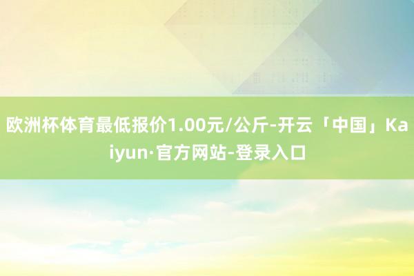 欧洲杯体育最低报价1.00元/公斤-开云「中国」Kaiyun·官方网站-登录入口