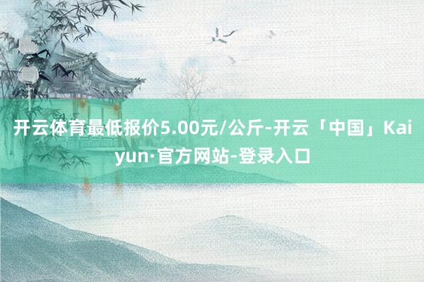 开云体育最低报价5.00元/公斤-开云「中国」Kaiyun·官方网站-登录入口