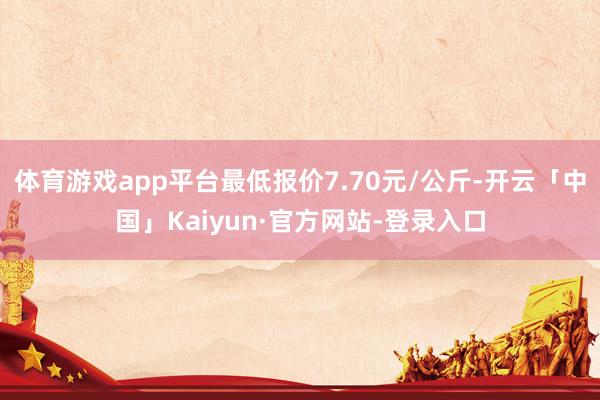 体育游戏app平台最低报价7.70元/公斤-开云「中国」Kaiyun·官方网站-登录入口
