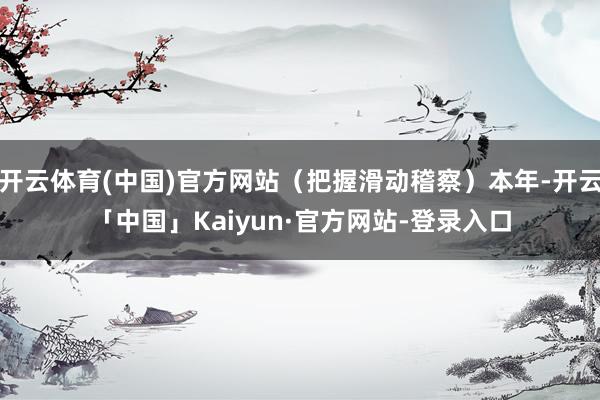 开云体育(中国)官方网站（把握滑动稽察）本年-开云「中国」Kaiyun·官方网站-登录入口