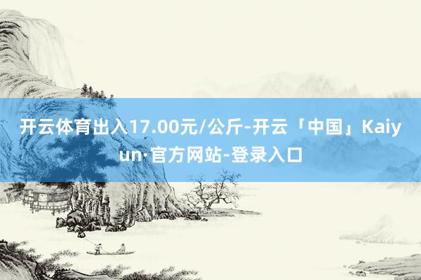 开云体育出入17.00元/公斤-开云「中国」Kaiyun·官方网站-登录入口