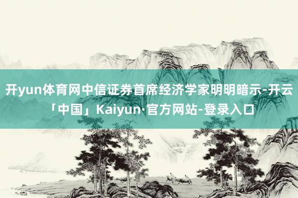 开yun体育网　　中信证券首席经济学家明明暗示-开云「中国」Kaiyun·官方网站-登录入口