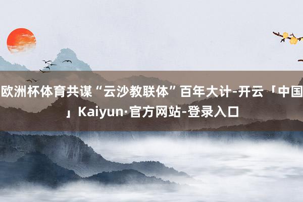 欧洲杯体育共谋“云沙教联体”百年大计-开云「中国」Kaiyun·官方网站-登录入口