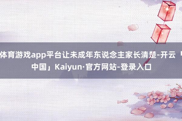 体育游戏app平台让未成年东说念主家长清楚-开云「中国」Kaiyun·官方网站-登录入口