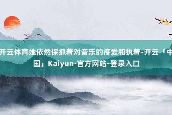 开云体育她依然保抓着对音乐的疼爱和执着-开云「中国」Kaiyun·官方网站-登录入口