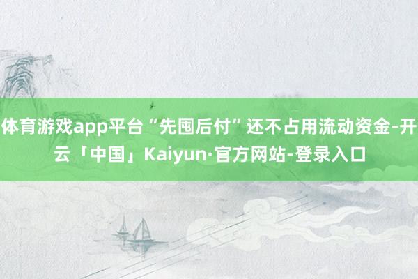 体育游戏app平台“先囤后付”还不占用流动资金-开云「中国」Kaiyun·官方网站-登录入口