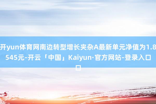 开yun体育网南边转型增长夹杂A最新单元净值为1.8545元-开云「中国」Kaiyun·官方网站-登录入口