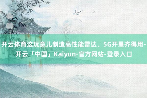 开云体育这玩意儿制造高性能雷达、5G开垦齐得用-开云「中国」Kaiyun·官方网站-登录入口