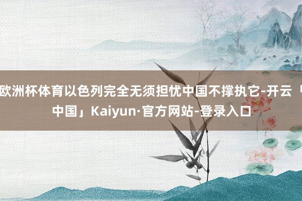 欧洲杯体育以色列完全无须担忧中国不撑执它-开云「中国」Kaiyun·官方网站-登录入口