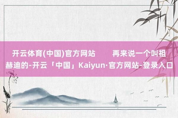开云体育(中国)官方网站        再来说一个叫祖赫迪的-开云「中国」Kaiyun·官方网站-登录入口