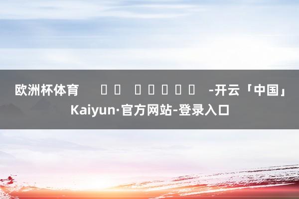 欧洲杯体育      		  					  -开云「中国」Kaiyun·官方网站-登录入口