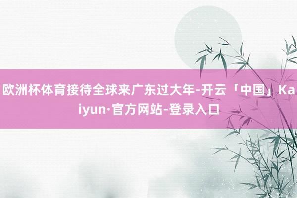欧洲杯体育接待全球来广东过大年-开云「中国」Kaiyun·官方网站-登录入口
