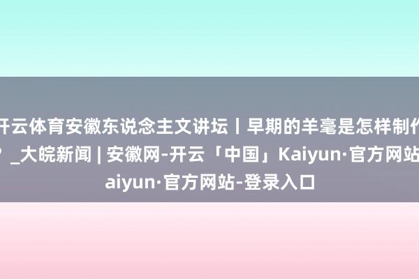 开云体育安徽东说念主文讲坛丨早期的羊毫是怎样制作和使用的？_大皖新闻 | 安徽网-开云「中国」Kaiyun·官方网站-登录入口