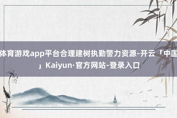 体育游戏app平台合理建树执勤警力资源-开云「中国」Kaiyun·官方网站-登录入口