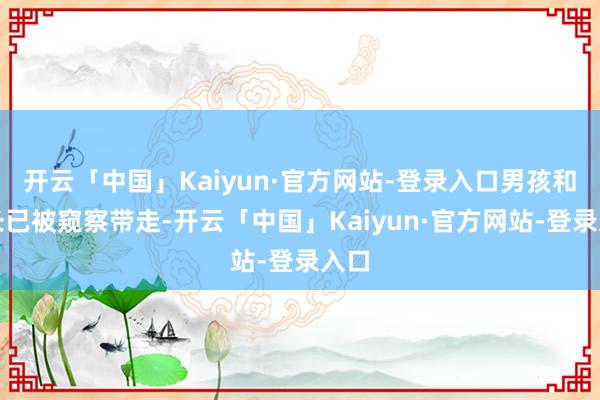 开云「中国」Kaiyun·官方网站-登录入口男孩和家长已被窥察带走-开云「中国」Kaiyun·官方网站-登录入口