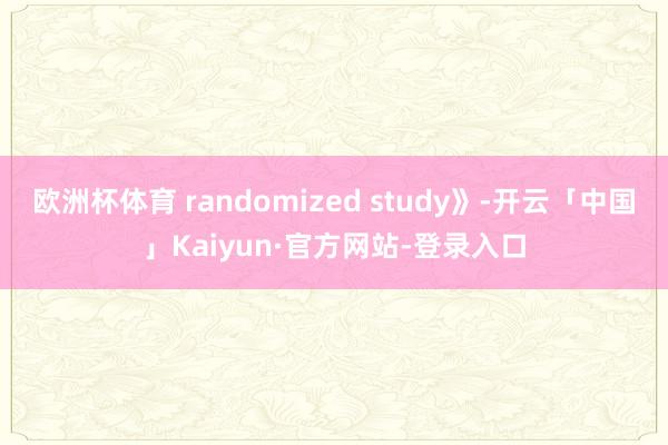 欧洲杯体育 randomized study》-开云「中国」Kaiyun·官方网站-登录入口
