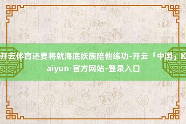 开云体育还要将就海底妖族陪他练功-开云「中国」Kaiyun·官方网站-登录入口