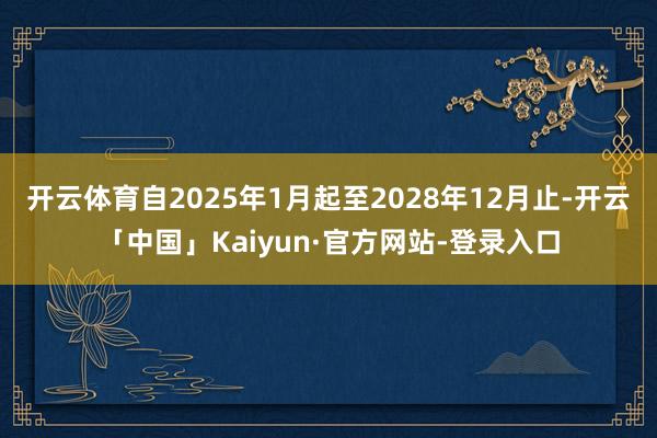 开云体育自2025年1月起至2028年12月止-开云「中国」Kaiyun·官方网站-登录入口