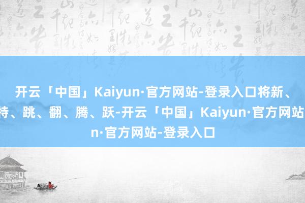 开云「中国」Kaiyun·官方网站-登录入口将新、奇、险、特、跳、翻、腾、跃-开云「中国」Kaiyun·官方网站-登录入口