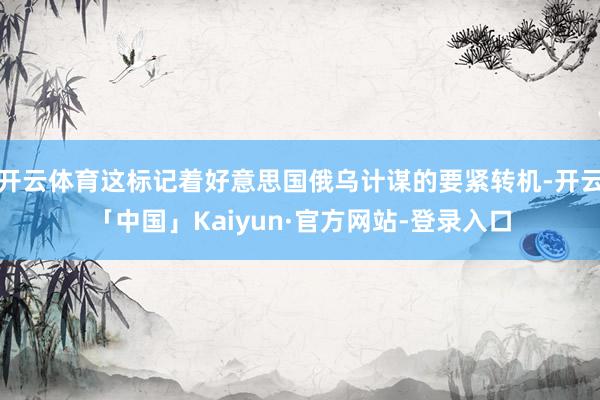 开云体育这标记着好意思国俄乌计谋的要紧转机-开云「中国」Kaiyun·官方网站-登录入口