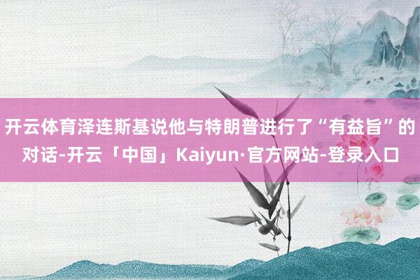 开云体育　　泽连斯基说他与特朗普进行了“有益旨”的对话-开云「中国」Kaiyun·官方网站-登录入口