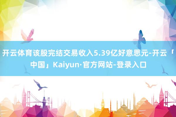 开云体育该股完结交易收入5.39亿好意思元-开云「中国」Kaiyun·官方网站-登录入口