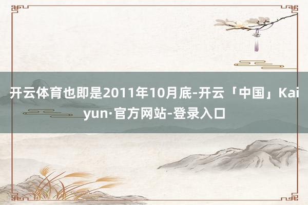 开云体育也即是2011年10月底-开云「中国」Kaiyun·官方网站-登录入口