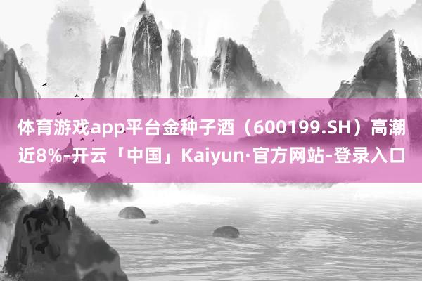 体育游戏app平台金种子酒（600199.SH）高潮近8%-开云「中国」Kaiyun·官方网站-登录入口