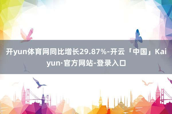 开yun体育网同比增长29.87%-开云「中国」Kaiyun·官方网站-登录入口