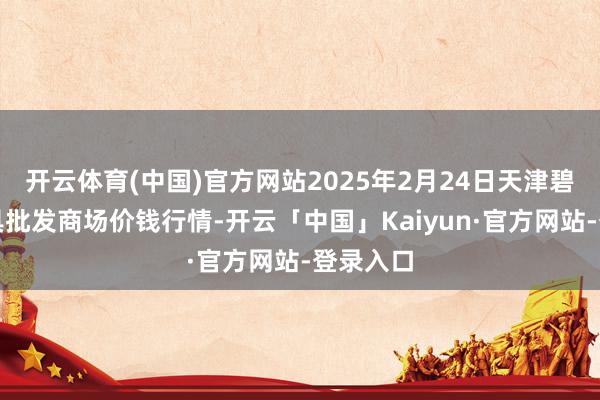 开云体育(中国)官方网站2025年2月24日天津碧城农家具批发商场价钱行情-开云「中国」Kaiyun·官方网站-登录入口