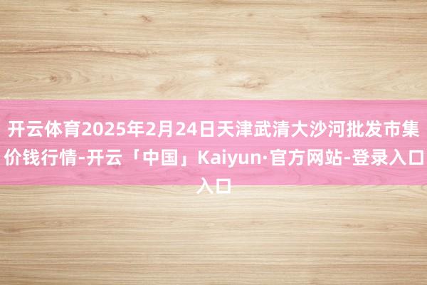 开云体育2025年2月24日天津武清大沙河批发市集价钱行情-开云「中国」Kaiyun·官方网站-登录入口