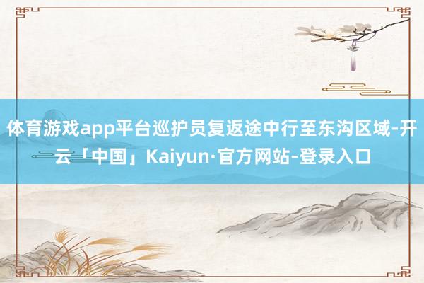 体育游戏app平台巡护员复返途中行至东沟区域-开云「中国」Kaiyun·官方网站-登录入口