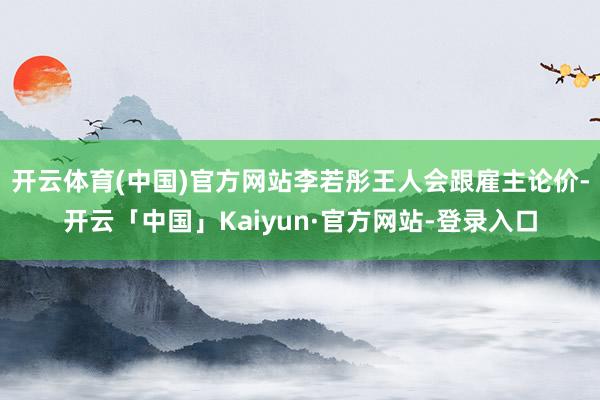 开云体育(中国)官方网站李若彤王人会跟雇主论价-开云「中国」Kaiyun·官方网站-登录入口