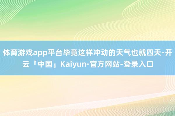 体育游戏app平台毕竟这样冲动的天气也就四天-开云「中国」Kaiyun·官方网站-登录入口