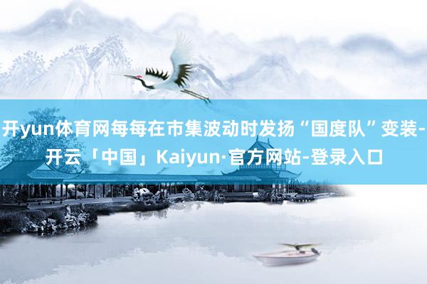 开yun体育网每每在市集波动时发扬“国度队”变装-开云「中国」Kaiyun·官方网站-登录入口