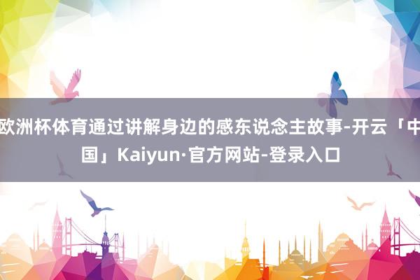 欧洲杯体育通过讲解身边的感东说念主故事-开云「中国」Kaiyun·官方网站-登录入口