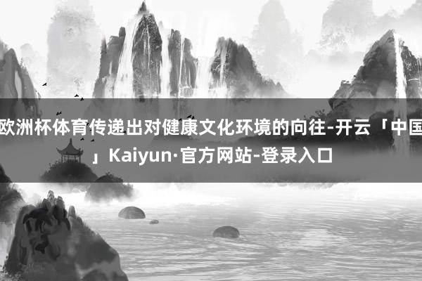 欧洲杯体育传递出对健康文化环境的向往-开云「中国」Kaiyun·官方网站-登录入口