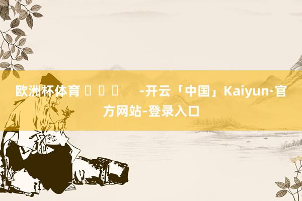 欧洲杯体育 ​​​    -开云「中国」Kaiyun·官方网站-登录入口