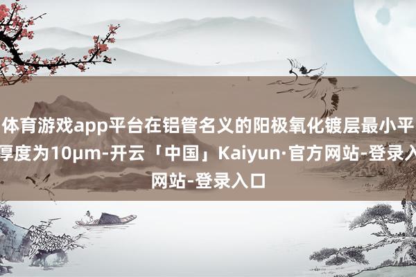 体育游戏app平台在铝管名义的阳极氧化镀层最小平均厚度为10µm-开云「中国」Kaiyun·官方网站-登录入口