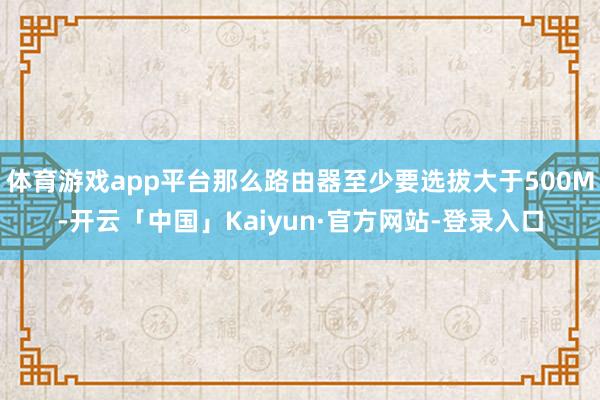 体育游戏app平台那么路由器至少要选拔大于500M-开云「中国」Kaiyun·官方网站-登录入口