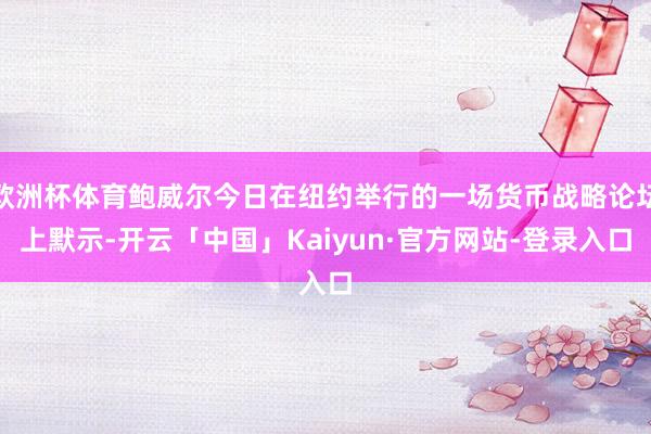 欧洲杯体育鲍威尔今日在纽约举行的一场货币战略论坛上默示-开云「中国」Kaiyun·官方网站-登录入口