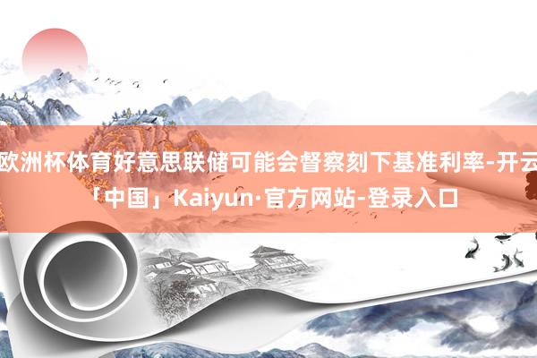 欧洲杯体育好意思联储可能会督察刻下基准利率-开云「中国」Kaiyun·官方网站-登录入口