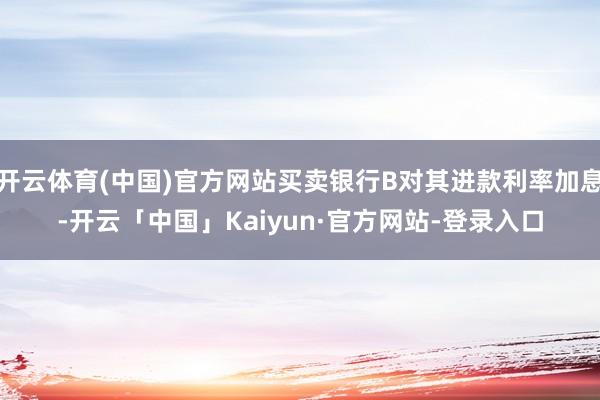 开云体育(中国)官方网站买卖银行B对其进款利率加息-开云「中国」Kaiyun·官方网站-登录入口