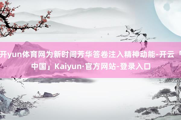 开yun体育网为新时间芳华答卷注入精神动能-开云「中国」Kaiyun·官方网站-登录入口