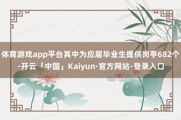 体育游戏app平台其中为应届毕业生提供岗亭682个-开云「中国」Kaiyun·官方网站-登录入口