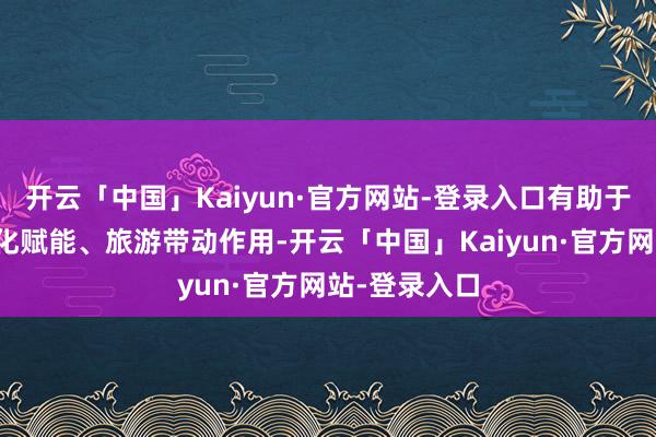 开云「中国」Kaiyun·官方网站-登录入口有助于更好发挥文化赋能、旅游带动作用-开云「中国」Kaiyun·官方网站-登录入口