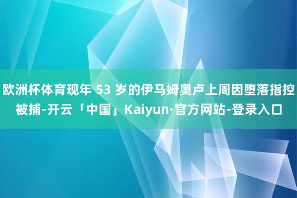欧洲杯体育现年 53 岁的伊马姆奥卢上周因堕落指控被捕-开云「中国」Kaiyun·官方网站-登录入口